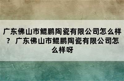 广东佛山市鲲鹏陶瓷有限公司怎么样？ 广东佛山市鲲鹏陶瓷有限公司怎么样呀